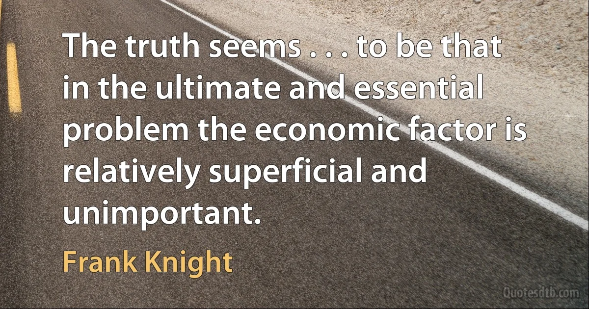 The truth seems . . . to be that in the ultimate and essential problem the economic factor is relatively superficial and unimportant. (Frank Knight)