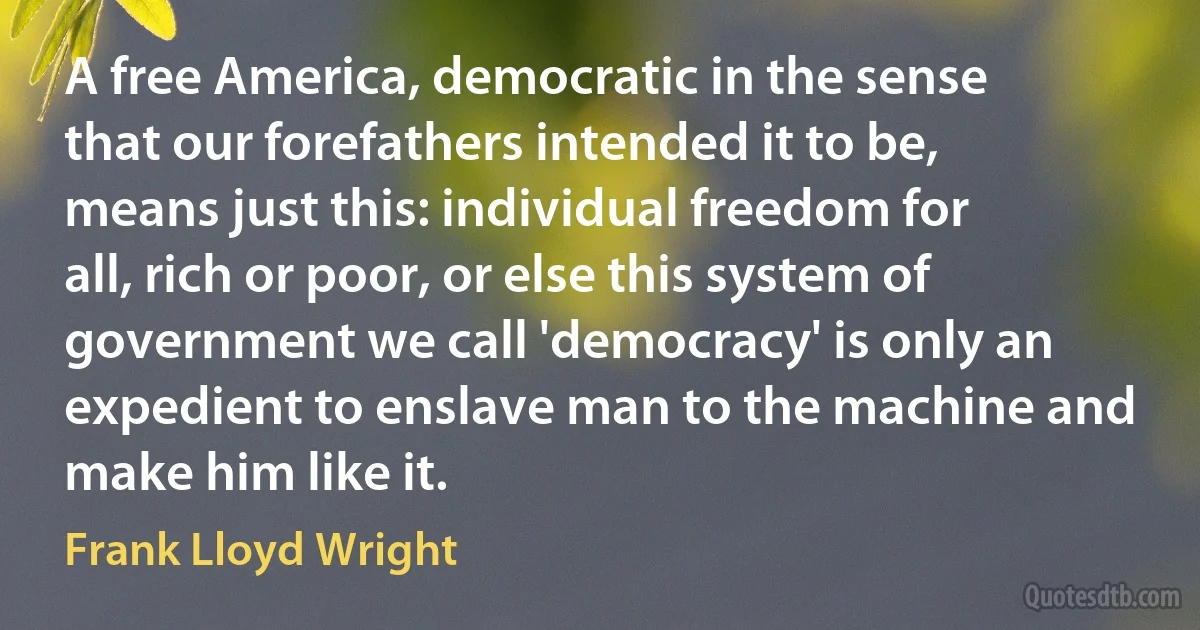 A free America, democratic in the sense that our forefathers intended it to be, means just this: individual freedom for all, rich or poor, or else this system of government we call 'democracy' is only an expedient to enslave man to the machine and make him like it. (Frank Lloyd Wright)