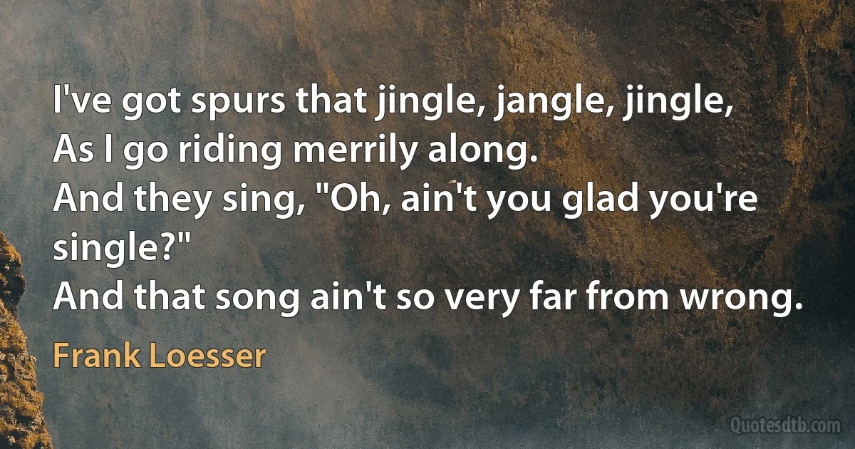 I've got spurs that jingle, jangle, jingle,
As I go riding merrily along.
And they sing, "Oh, ain't you glad you're single?"
And that song ain't so very far from wrong. (Frank Loesser)