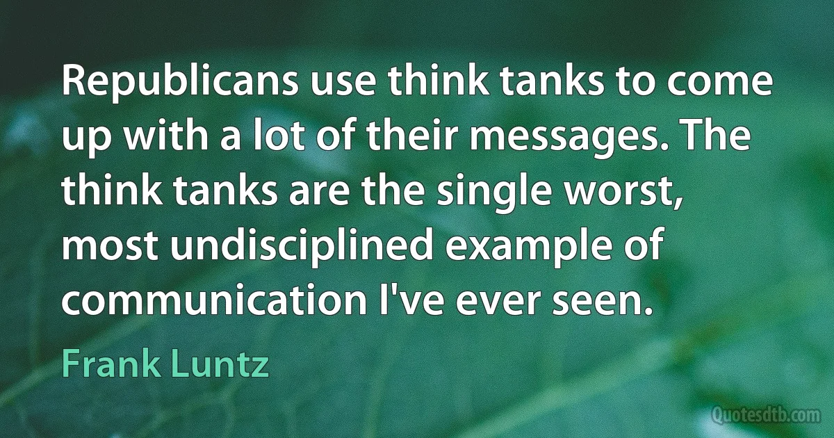 Republicans use think tanks to come up with a lot of their messages. The think tanks are the single worst, most undisciplined example of communication I've ever seen. (Frank Luntz)