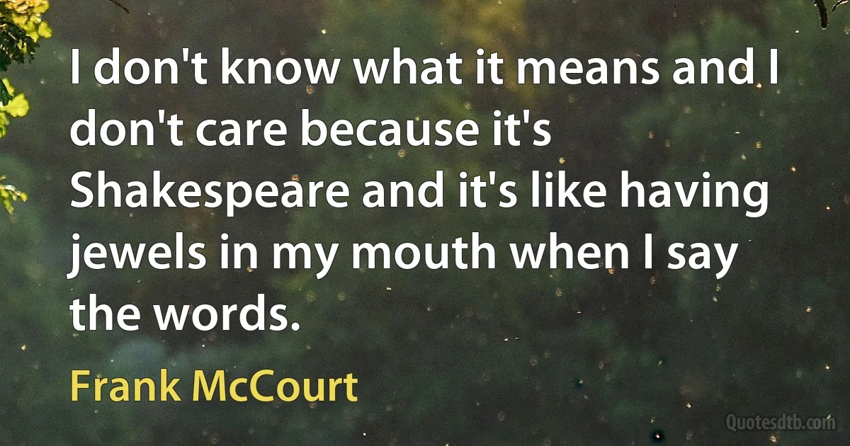 I don't know what it means and I don't care because it's Shakespeare and it's like having jewels in my mouth when I say the words. (Frank McCourt)