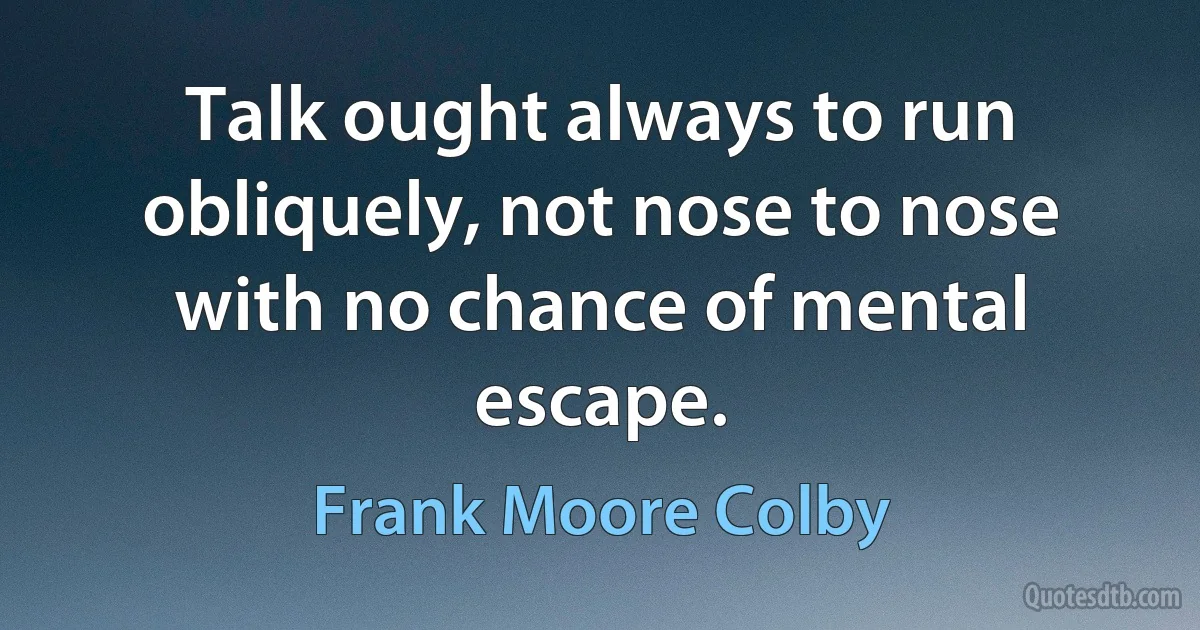 Talk ought always to run obliquely, not nose to nose with no chance of mental escape. (Frank Moore Colby)