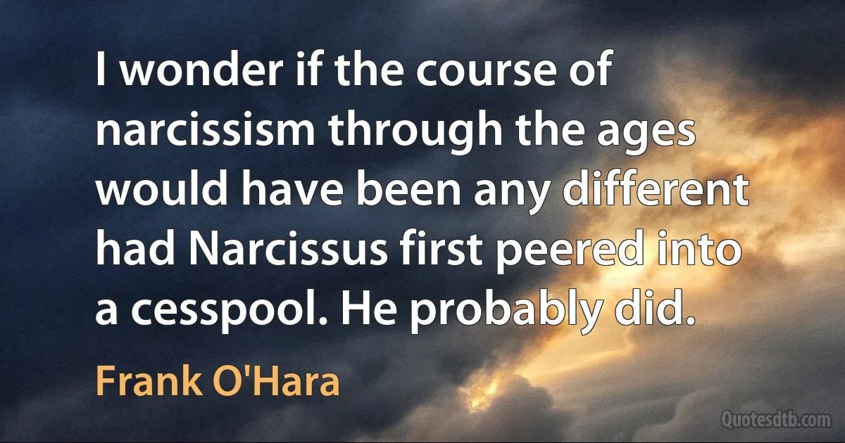 I wonder if the course of narcissism through the ages would have been any different had Narcissus first peered into a cesspool. He probably did. (Frank O'Hara)