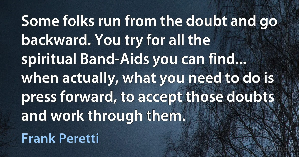 Some folks run from the doubt and go backward. You try for all the spiritual Band-Aids you can find... when actually, what you need to do is press forward, to accept those doubts and work through them. (Frank Peretti)