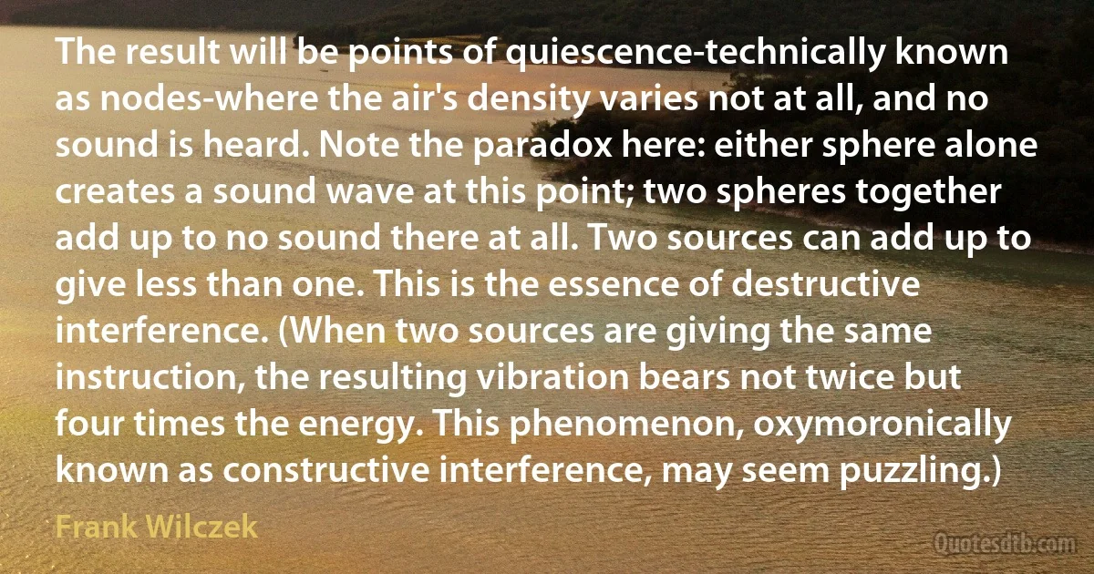 The result will be points of quiescence-technically known as nodes-where the air's density varies not at all, and no sound is heard. Note the paradox here: either sphere alone creates a sound wave at this point; two spheres together add up to no sound there at all. Two sources can add up to give less than one. This is the essence of destructive interference. (When two sources are giving the same instruction, the resulting vibration bears not twice but four times the energy. This phenomenon, oxymoronically known as constructive interference, may seem puzzling.) (Frank Wilczek)