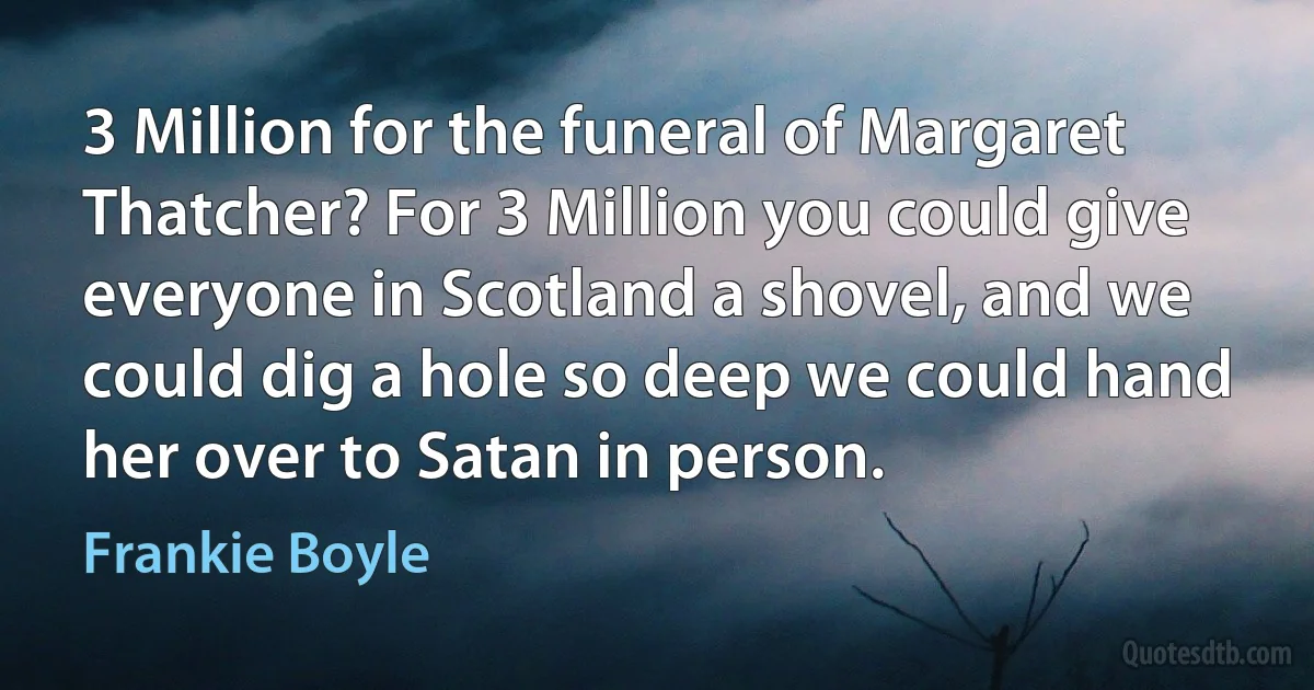 3 Million for the funeral of Margaret Thatcher? For 3 Million you could give everyone in Scotland a shovel, and we could dig a hole so deep we could hand her over to Satan in person. (Frankie Boyle)