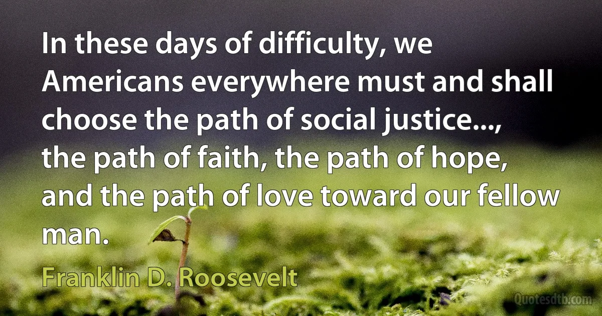 In these days of difficulty, we Americans everywhere must and shall choose the path of social justice..., the path of faith, the path of hope, and the path of love toward our fellow man. (Franklin D. Roosevelt)