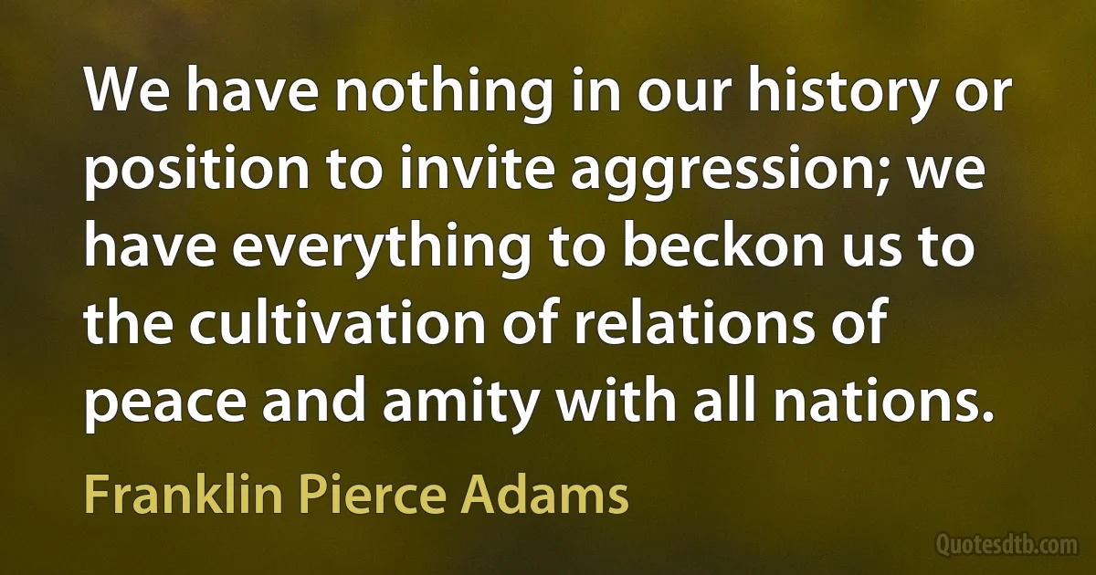 We have nothing in our history or position to invite aggression; we have everything to beckon us to the cultivation of relations of peace and amity with all nations. (Franklin Pierce Adams)