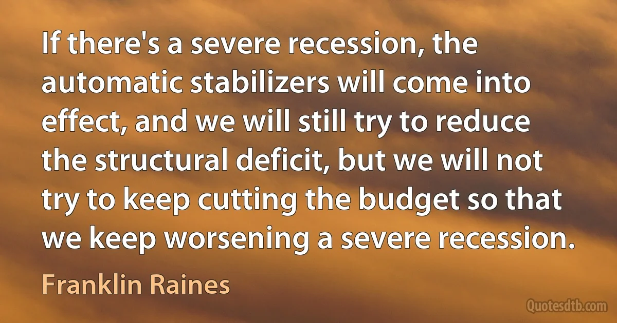 If there's a severe recession, the automatic stabilizers will come into effect, and we will still try to reduce the structural deficit, but we will not try to keep cutting the budget so that we keep worsening a severe recession. (Franklin Raines)