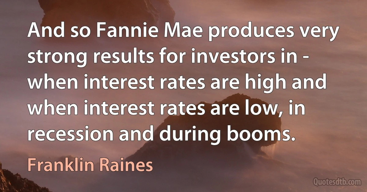 And so Fannie Mae produces very strong results for investors in - when interest rates are high and when interest rates are low, in recession and during booms. (Franklin Raines)