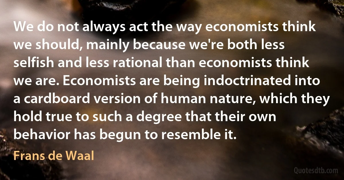 We do not always act the way economists think we should, mainly because we're both less selfish and less rational than economists think we are. Economists are being indoctrinated into a cardboard version of human nature, which they hold true to such a degree that their own behavior has begun to resemble it. (Frans de Waal)