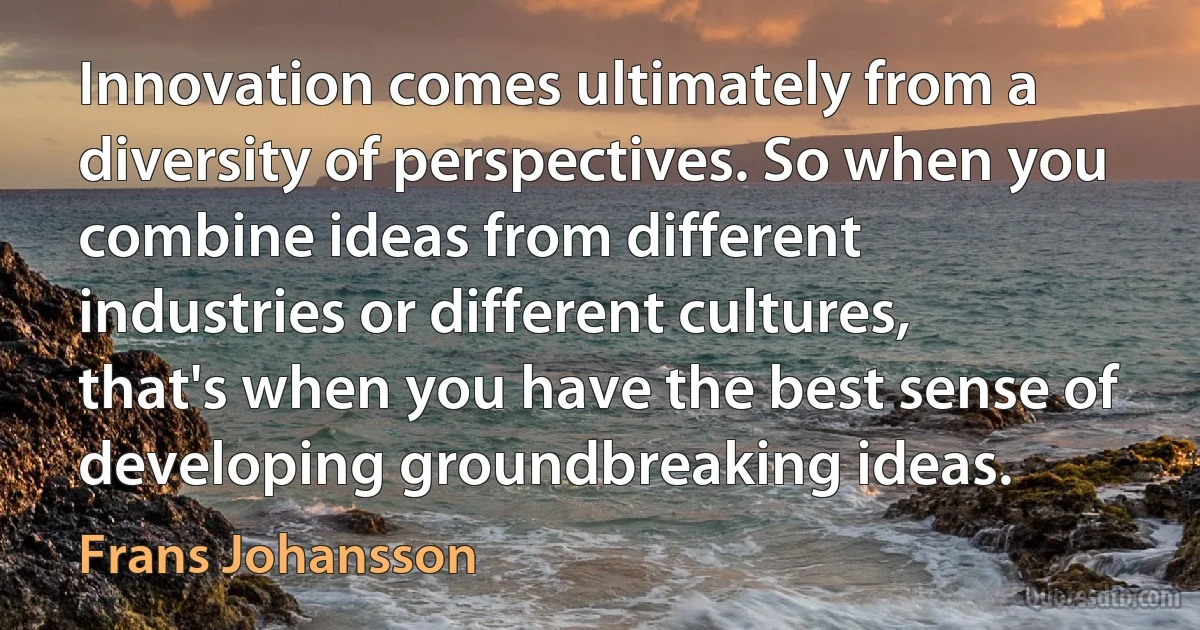 Innovation comes ultimately from a diversity of perspectives. So when you combine ideas from different industries or different cultures, that's when you have the best sense of developing groundbreaking ideas. (Frans Johansson)