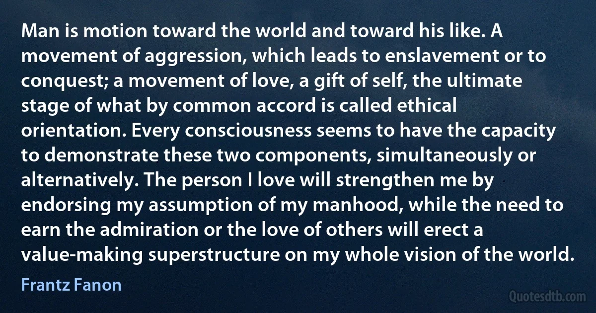 Man is motion toward the world and toward his like. A movement of aggression, which leads to enslavement or to conquest; a movement of love, a gift of self, the ultimate stage of what by common accord is called ethical orientation. Every consciousness seems to have the capacity to demonstrate these two components, simultaneously or alternatively. The person I love will strengthen me by endorsing my assumption of my manhood, while the need to earn the admiration or the love of others will erect a value-making superstructure on my whole vision of the world. (Frantz Fanon)