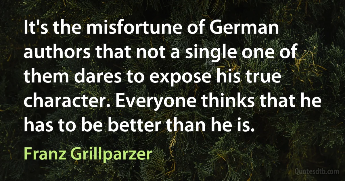 It's the misfortune of German authors that not a single one of them dares to expose his true character. Everyone thinks that he has to be better than he is. (Franz Grillparzer)