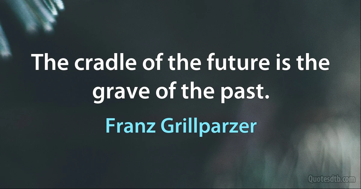 The cradle of the future is the grave of the past. (Franz Grillparzer)