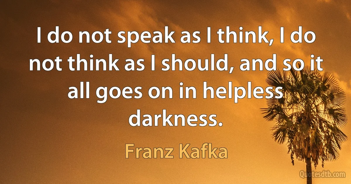 I do not speak as I think, I do not think as I should, and so it all goes on in helpless darkness. (Franz Kafka)