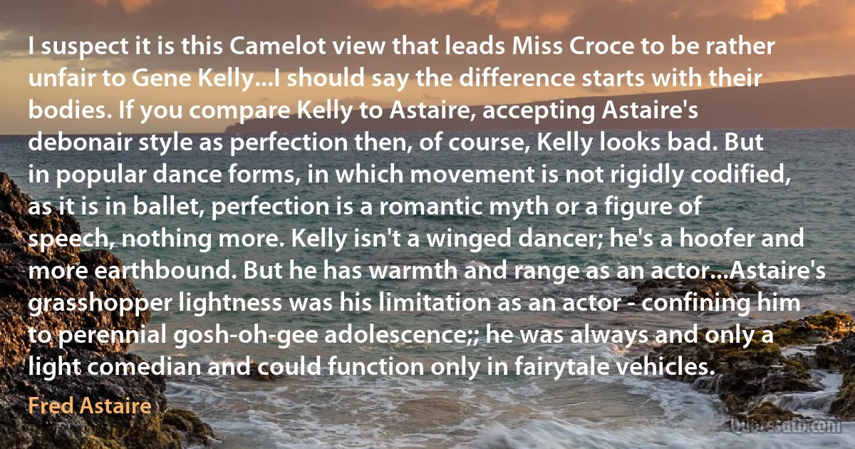 I suspect it is this Camelot view that leads Miss Croce to be rather unfair to Gene Kelly...I should say the difference starts with their bodies. If you compare Kelly to Astaire, accepting Astaire's debonair style as perfection then, of course, Kelly looks bad. But in popular dance forms, in which movement is not rigidly codified, as it is in ballet, perfection is a romantic myth or a figure of speech, nothing more. Kelly isn't a winged dancer; he's a hoofer and more earthbound. But he has warmth and range as an actor...Astaire's grasshopper lightness was his limitation as an actor - confining him to perennial gosh-oh-gee adolescence;; he was always and only a light comedian and could function only in fairytale vehicles. (Fred Astaire)