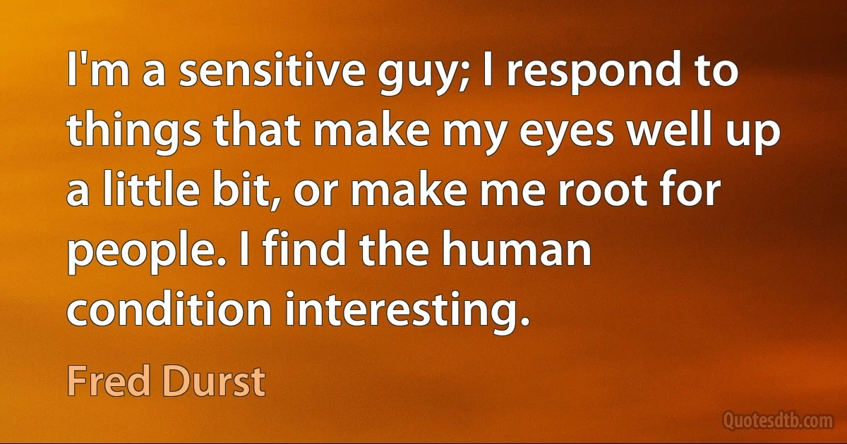 I'm a sensitive guy; I respond to things that make my eyes well up a little bit, or make me root for people. I find the human condition interesting. (Fred Durst)