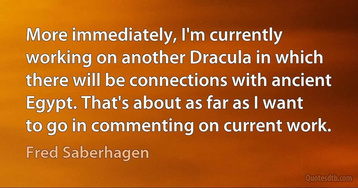 More immediately, I'm currently working on another Dracula in which there will be connections with ancient Egypt. That's about as far as I want to go in commenting on current work. (Fred Saberhagen)