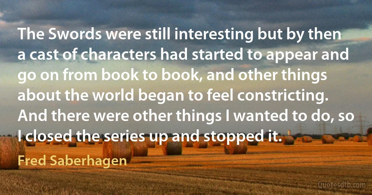 The Swords were still interesting but by then a cast of characters had started to appear and go on from book to book, and other things about the world began to feel constricting. And there were other things I wanted to do, so I closed the series up and stopped it. (Fred Saberhagen)