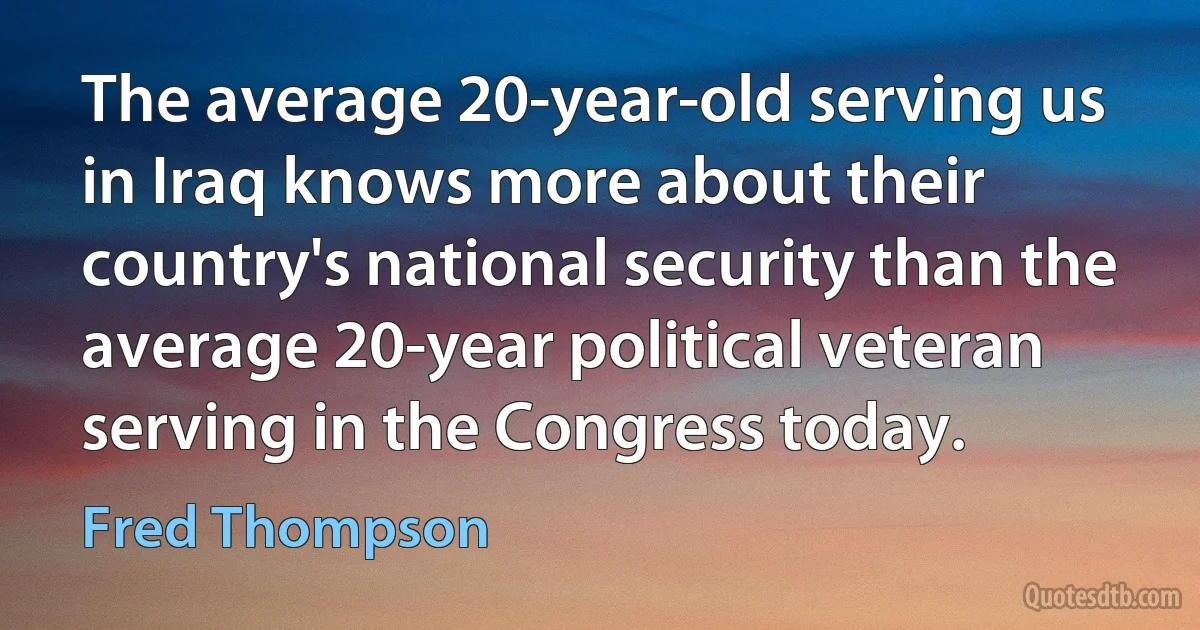 The average 20-year-old serving us in Iraq knows more about their country's national security than the average 20-year political veteran serving in the Congress today. (Fred Thompson)