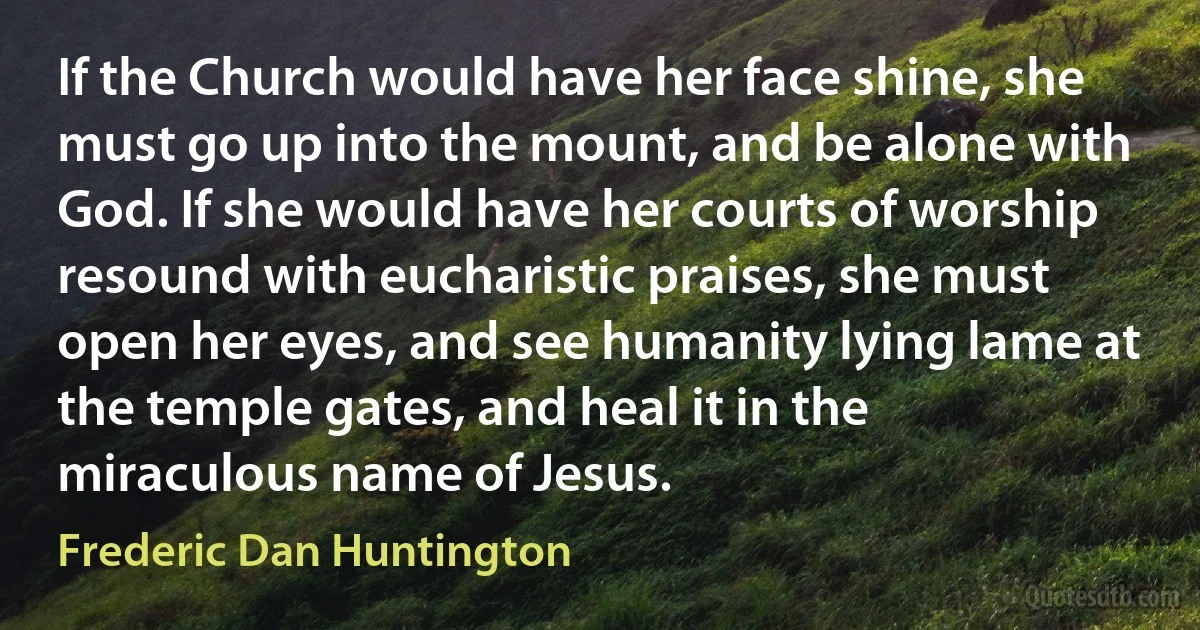 If the Church would have her face shine, she must go up into the mount, and be alone with God. If she would have her courts of worship resound with eucharistic praises, she must open her eyes, and see humanity lying lame at the temple gates, and heal it in the miraculous name of Jesus. (Frederic Dan Huntington)