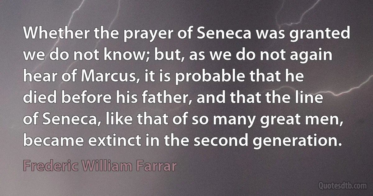 Whether the prayer of Seneca was granted we do not know; but, as we do not again hear of Marcus, it is probable that he died before his father, and that the line of Seneca, like that of so many great men, became extinct in the second generation. (Frederic William Farrar)