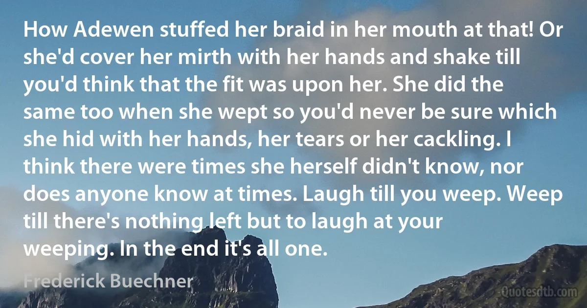 How Adewen stuffed her braid in her mouth at that! Or she'd cover her mirth with her hands and shake till you'd think that the fit was upon her. She did the same too when she wept so you'd never be sure which she hid with her hands, her tears or her cackling. I think there were times she herself didn't know, nor does anyone know at times. Laugh till you weep. Weep till there's nothing left but to laugh at your weeping. In the end it's all one. (Frederick Buechner)