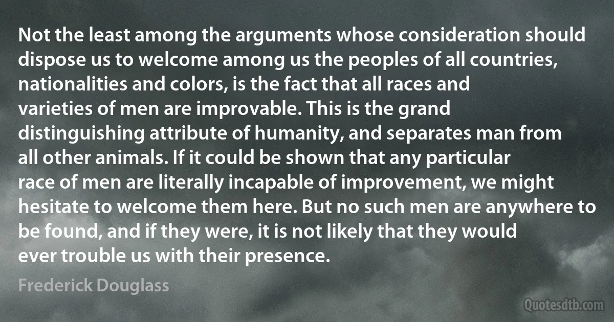 Not the least among the arguments whose consideration should dispose us to welcome among us the peoples of all countries, nationalities and colors, is the fact that all races and varieties of men are improvable. This is the grand distinguishing attribute of humanity, and separates man from all other animals. If it could be shown that any particular race of men are literally incapable of improvement, we might hesitate to welcome them here. But no such men are anywhere to be found, and if they were, it is not likely that they would ever trouble us with their presence. (Frederick Douglass)