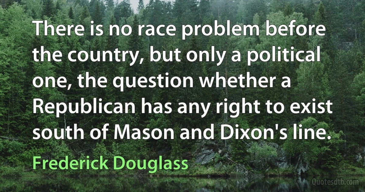 There is no race problem before the country, but only a political one, the question whether a Republican has any right to exist south of Mason and Dixon's line. (Frederick Douglass)