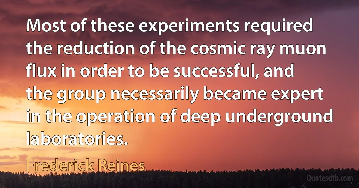 Most of these experiments required the reduction of the cosmic ray muon flux in order to be successful, and the group necessarily became expert in the operation of deep underground laboratories. (Frederick Reines)