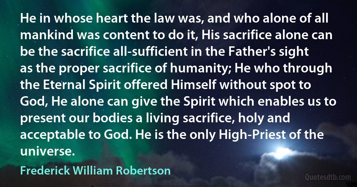 He in whose heart the law was, and who alone of all mankind was content to do it, His sacrifice alone can be the sacrifice all-sufficient in the Father's sight as the proper sacrifice of humanity; He who through the Eternal Spirit offered Himself without spot to God, He alone can give the Spirit which enables us to present our bodies a living sacrifice, holy and acceptable to God. He is the only High-Priest of the universe. (Frederick William Robertson)