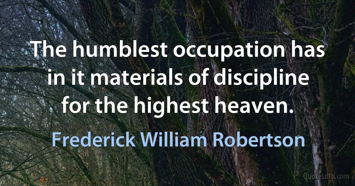 The humblest occupation has in it materials of discipline for the highest heaven. (Frederick William Robertson)