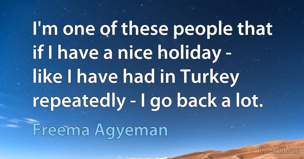 I'm one of these people that if I have a nice holiday - like I have had in Turkey repeatedly - I go back a lot. (Freema Agyeman)