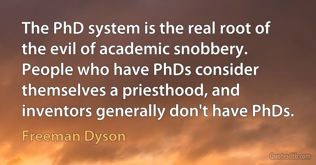 The PhD system is the real root of the evil of academic snobbery. People who have PhDs consider themselves a priesthood, and inventors generally don't have PhDs. (Freeman Dyson)