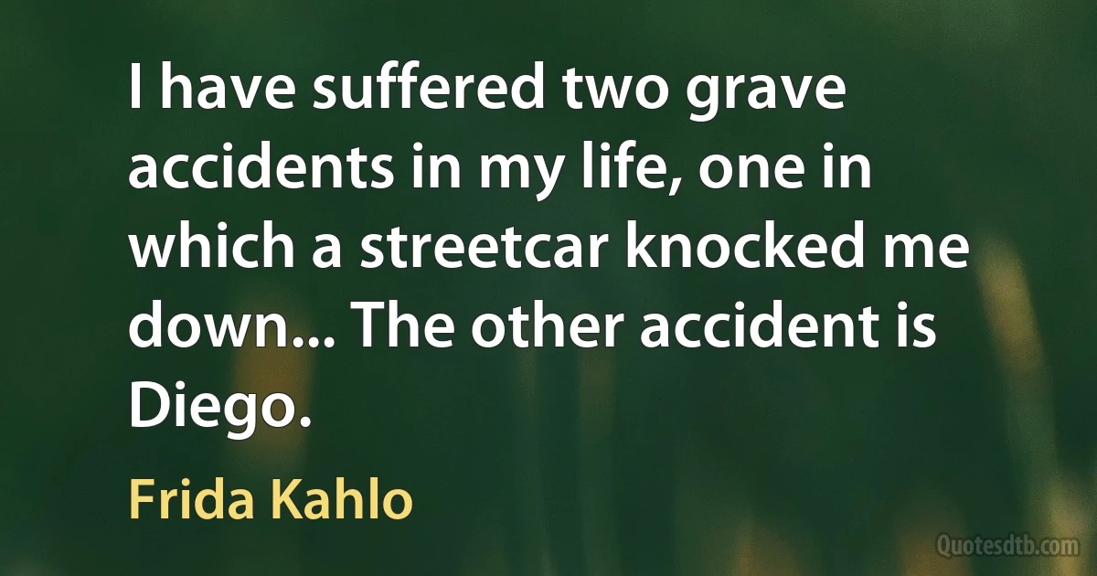 I have suffered two grave accidents in my life, one in which a streetcar knocked me down... The other accident is Diego. (Frida Kahlo)