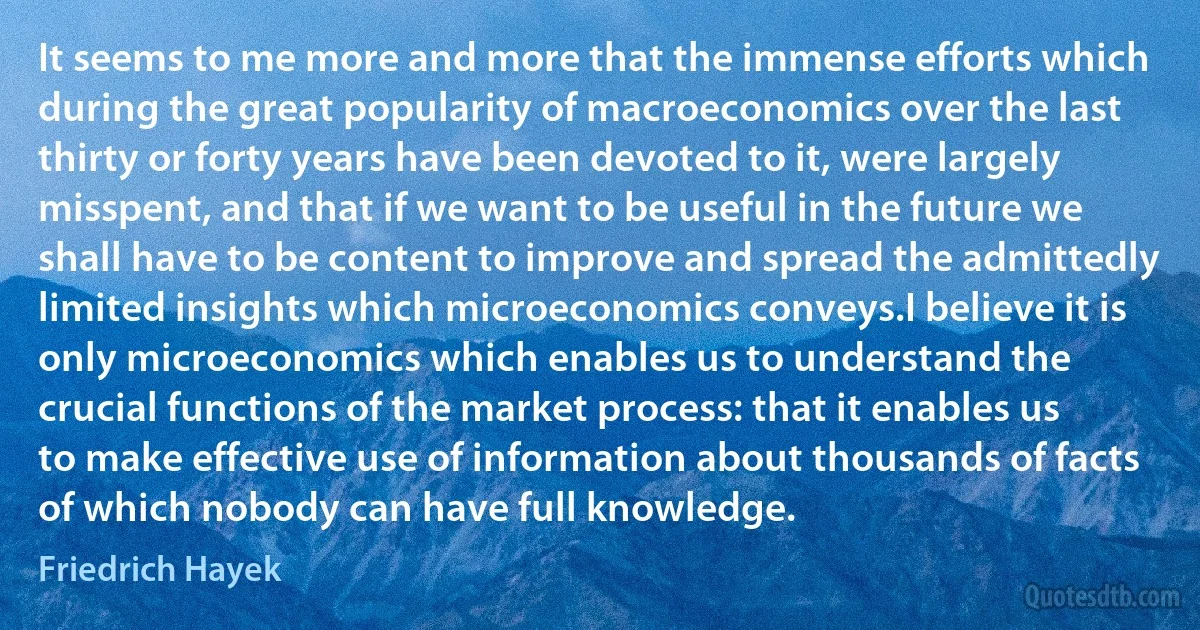 It seems to me more and more that the immense efforts which during the great popularity of macroeconomics over the last thirty or forty years have been devoted to it, were largely misspent, and that if we want to be useful in the future we shall have to be content to improve and spread the admittedly limited insights which microeconomics conveys.I believe it is only microeconomics which enables us to understand the crucial functions of the market process: that it enables us to make effective use of information about thousands of facts of which nobody can have full knowledge. (Friedrich Hayek)