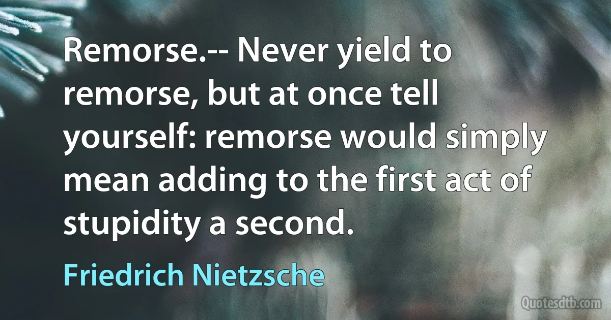 Remorse.-- Never yield to remorse, but at once tell yourself: remorse would simply mean adding to the first act of stupidity a second. (Friedrich Nietzsche)