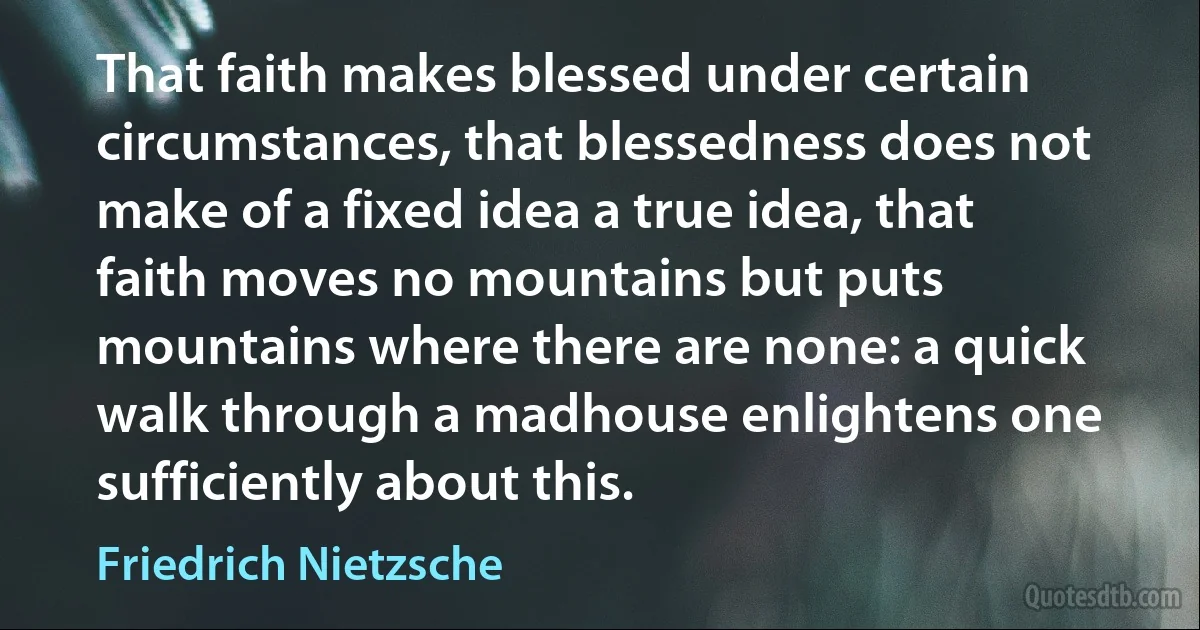 That faith makes blessed under certain circumstances, that blessedness does not make of a fixed idea a true idea, that faith moves no mountains but puts mountains where there are none: a quick walk through a madhouse enlightens one sufficiently about this. (Friedrich Nietzsche)