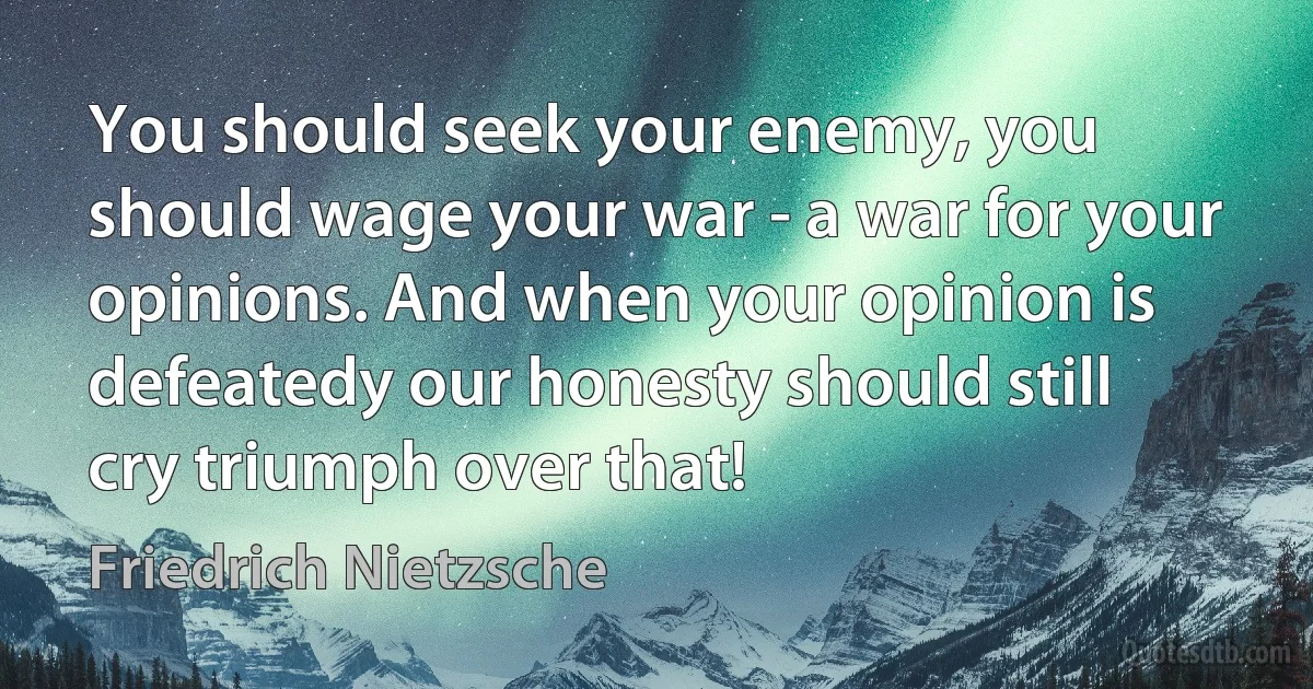 You should seek your enemy, you should wage your war - a war for your opinions. And when your opinion is defeatedy our honesty should still cry triumph over that! (Friedrich Nietzsche)