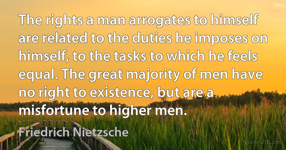 The rights a man arrogates to himself are related to the duties he imposes on himself, to the tasks to which he feels equal. The great majority of men have no right to existence, but are a misfortune to higher men. (Friedrich Nietzsche)