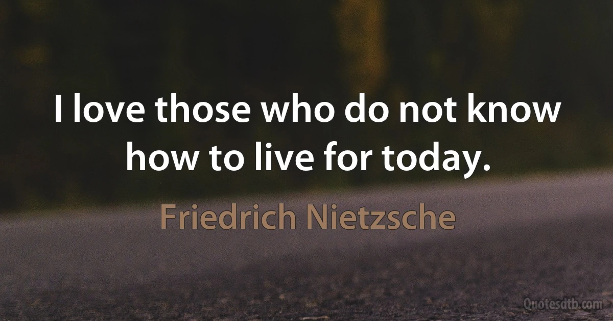 I love those who do not know how to live for today. (Friedrich Nietzsche)