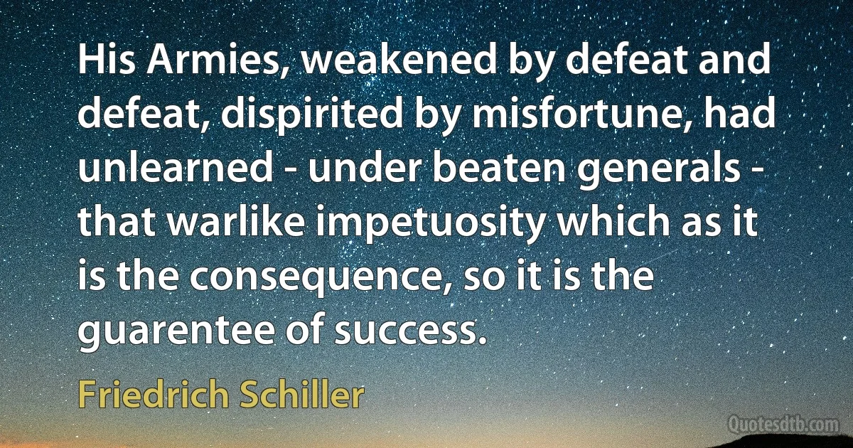 His Armies, weakened by defeat and defeat, dispirited by misfortune, had unlearned - under beaten generals - that warlike impetuosity which as it is the consequence, so it is the guarentee of success. (Friedrich Schiller)