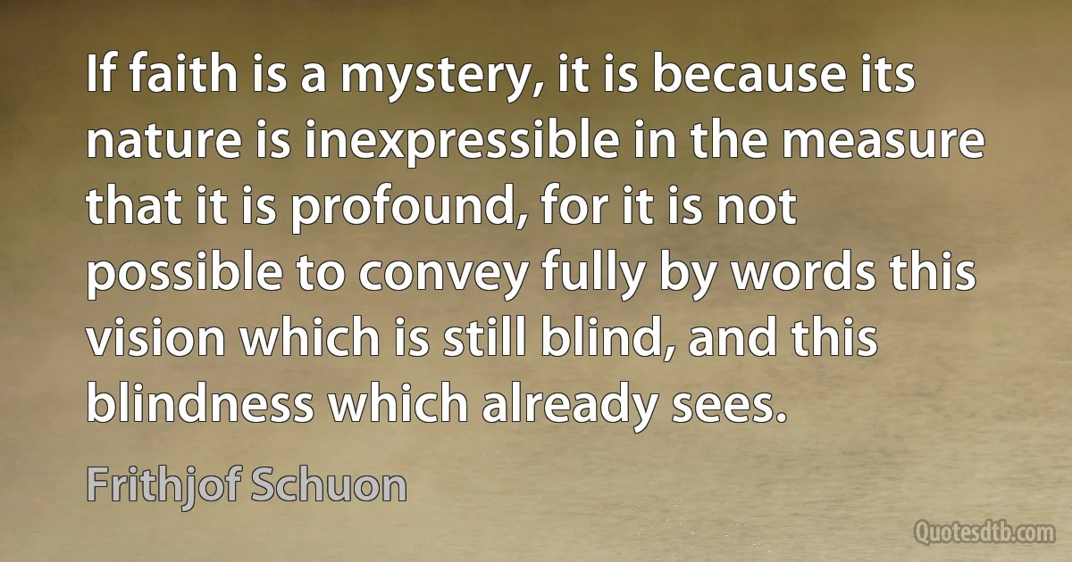 If faith is a mystery, it is because its nature is inexpressible in the measure that it is profound, for it is not possible to convey fully by words this vision which is still blind, and this blindness which already sees. (Frithjof Schuon)