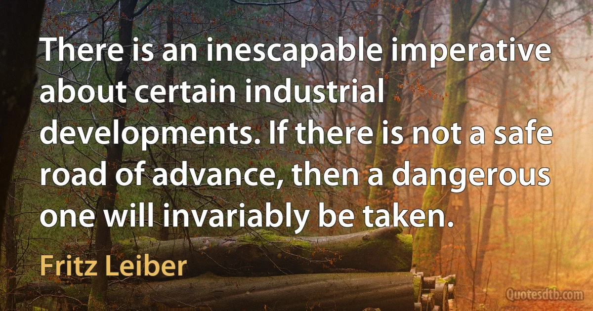 There is an inescapable imperative about certain industrial developments. If there is not a safe road of advance, then a dangerous one will invariably be taken. (Fritz Leiber)