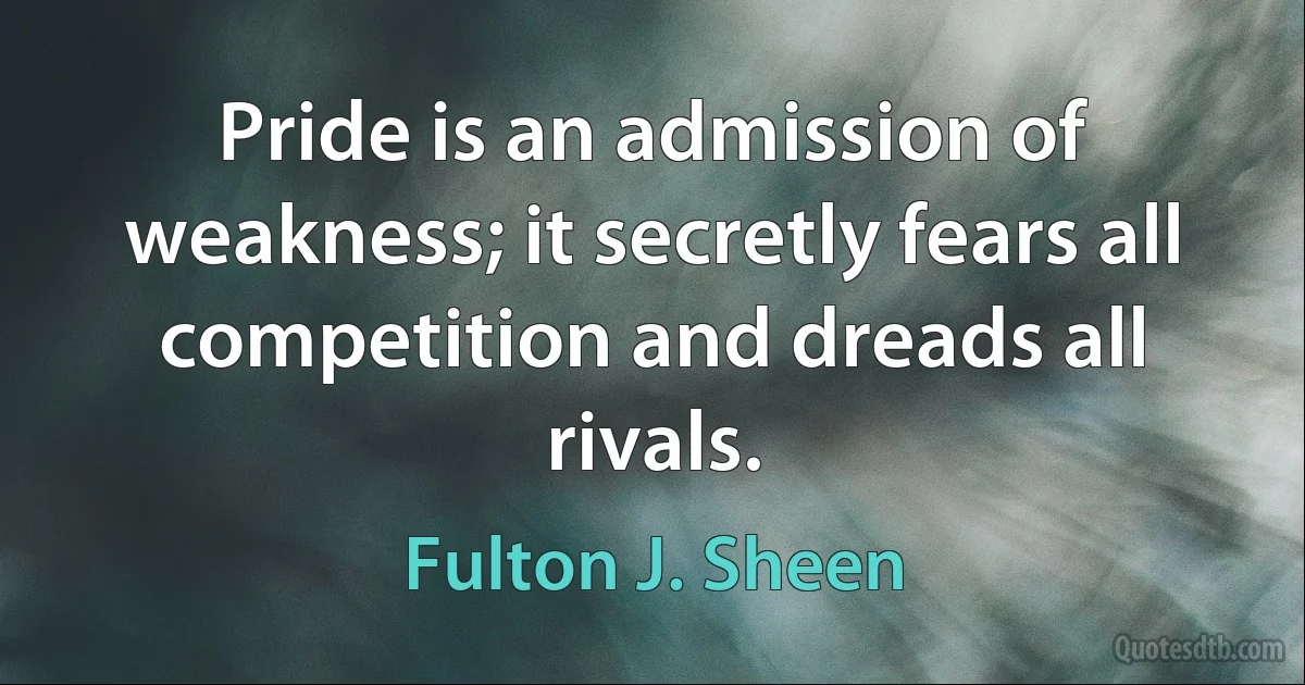 Pride is an admission of weakness; it secretly fears all competition and dreads all rivals. (Fulton J. Sheen)