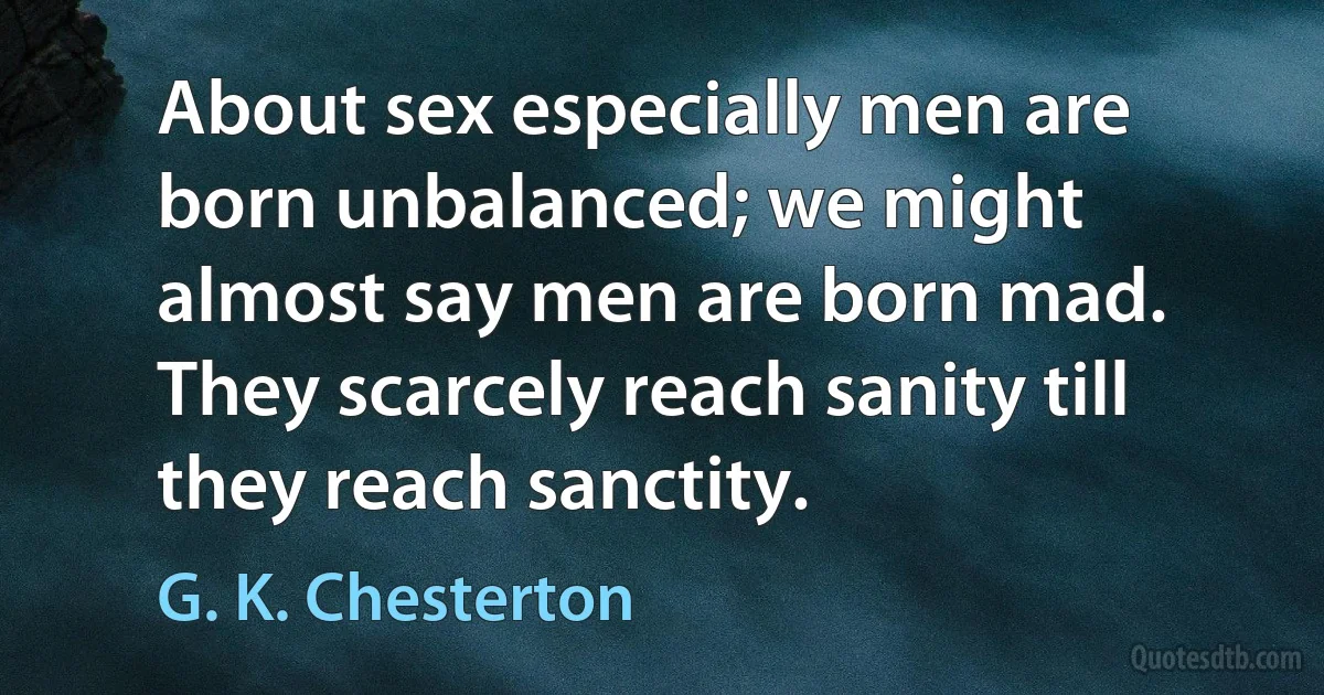 About sex especially men are born unbalanced; we might almost say men are born mad. They scarcely reach sanity till they reach sanctity. (G. K. Chesterton)