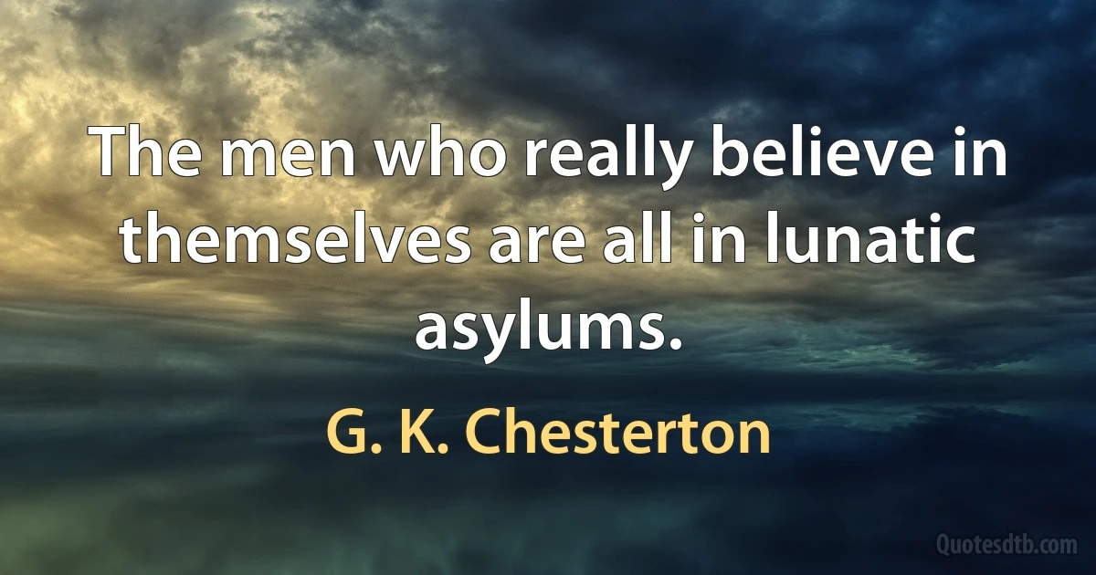 The men who really believe in themselves are all in lunatic asylums. (G. K. Chesterton)