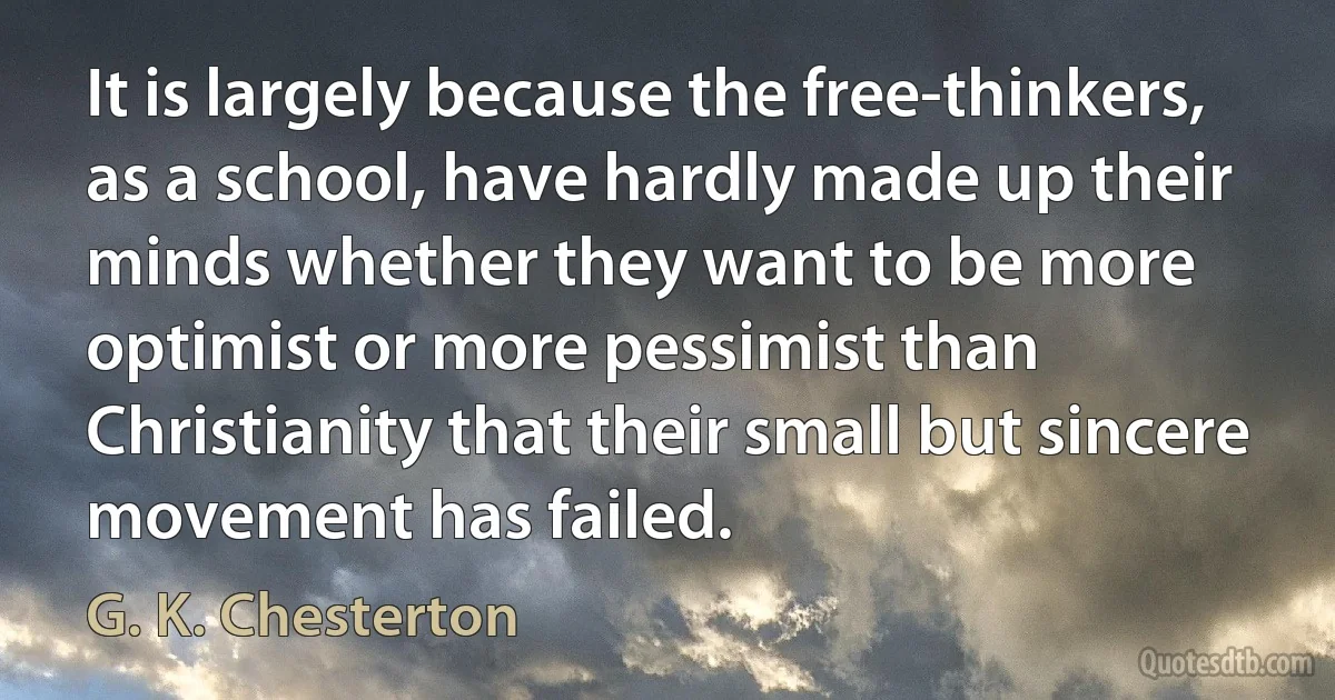 It is largely because the free-thinkers, as a school, have hardly made up their minds whether they want to be more optimist or more pessimist than Christianity that their small but sincere movement has failed. (G. K. Chesterton)