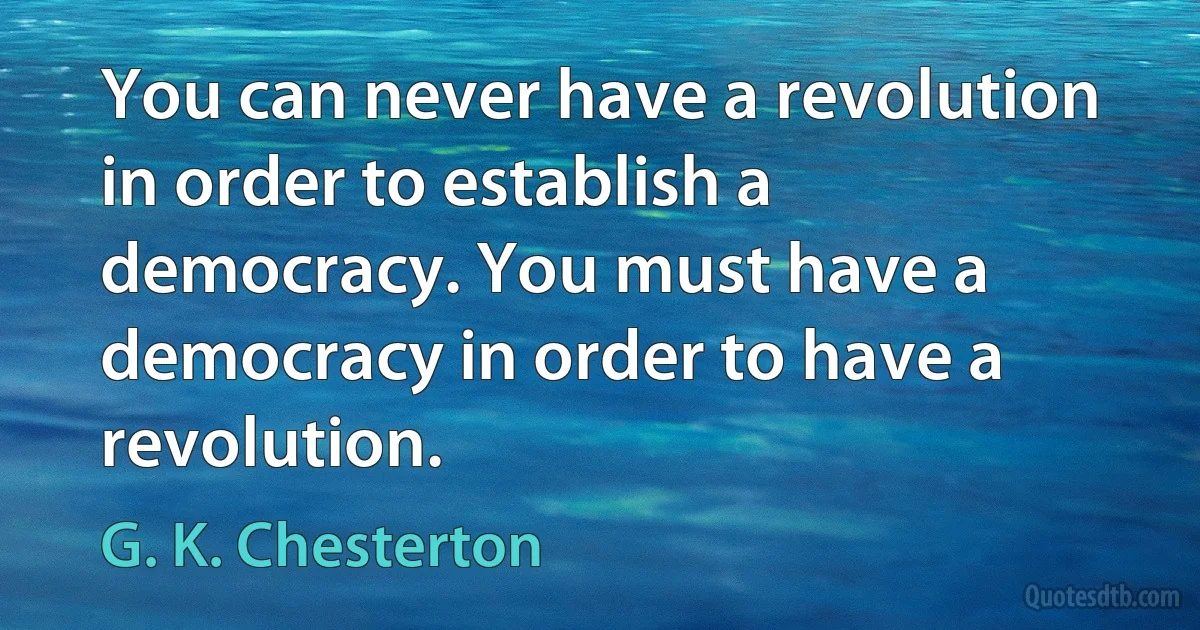 You can never have a revolution in order to establish a democracy. You must have a democracy in order to have a revolution. (G. K. Chesterton)